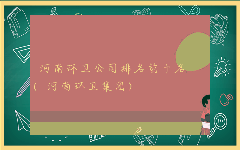 河南环卫公司排名前十名 (河南环卫集团)